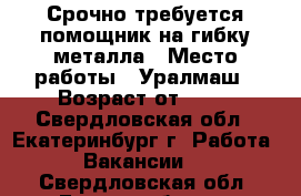 Срочно требуется помощник на гибку металла › Место работы ­ Уралмаш › Возраст от ­ 20 - Свердловская обл., Екатеринбург г. Работа » Вакансии   . Свердловская обл.,Екатеринбург г.